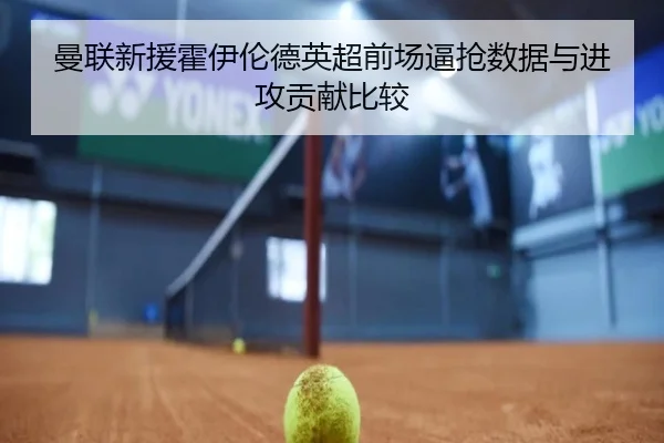 曼联新援霍伊伦德英超前场逼抢数据与进攻贡献比较
